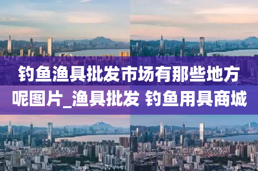 釣魚漁具批發(fā)市場有那些地方呢圖片_漁具批發(fā) 釣魚用具商城-第1張圖片-姜太公愛釣魚 釣魚漁具批發(fā)市場有那些地方呢圖片_漁具批發(fā) 釣魚用具商城-第1張圖片-姜太公愛釣魚