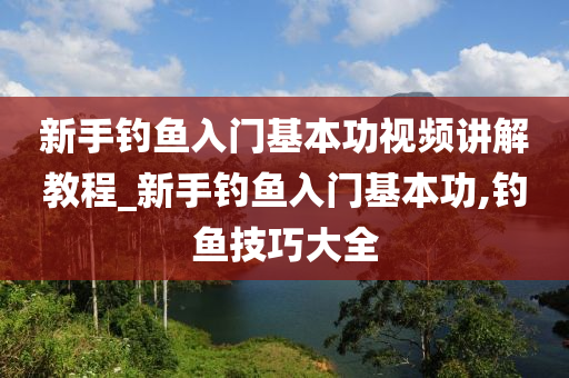 新手釣魚入門基本功視頻講解教程_新手釣魚入門基本功,釣魚技巧大全