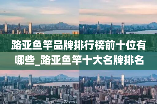 路亞魚竿品牌排行榜前十位有哪些_路亞魚竿十大名牌排名-第1張圖片-姜太公愛釣魚 路亞魚竿品牌排行榜前十位有哪些_路亞魚竿十大名牌排名-第1張圖片-姜太公愛釣魚