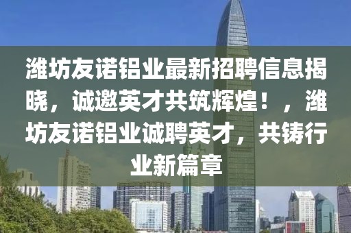 濰坊友諾鋁業(yè)最新招聘信息揭曉，誠(chéng)邀英才共筑輝煌！，濰坊友諾鋁業(yè)誠(chéng)聘英才，共鑄行業(yè)新篇章