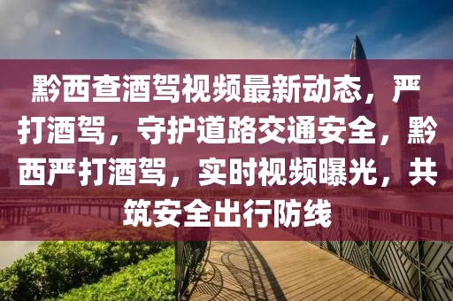 黔西查酒駕視頻最新動態(tài)，嚴(yán)打酒駕，守護(hù)道路交通安全，黔西嚴(yán)打酒駕，實時視頻曝光，共筑安全出行防線