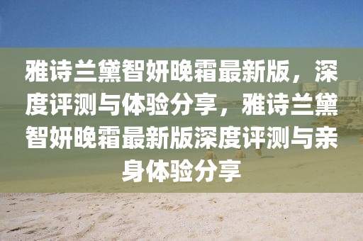 雅詩蘭黛智妍晚霜最新版，深度評(píng)測(cè)與體驗(yàn)分享，雅詩蘭黛智妍晚霜最新版深度評(píng)測(cè)與親身體驗(yàn)分享