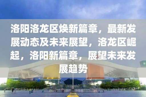 洛陽(yáng)洛龍區(qū)煥新篇章，最新發(fā)展動(dòng)態(tài)及未來(lái)展望，洛龍區(qū)崛起，洛陽(yáng)新篇章，展望未來(lái)發(fā)展趨勢(shì)