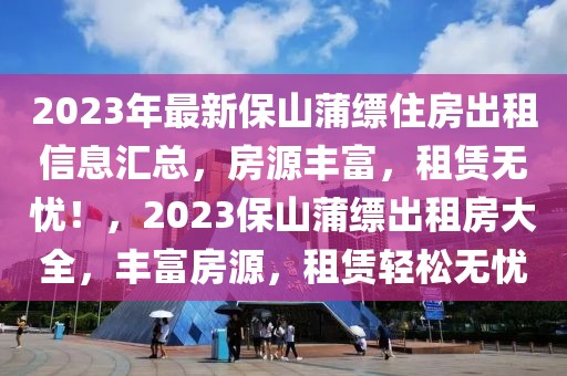 2023年最新保山蒲縹住房出租信息匯總，房源豐富，租賃無(wú)憂(yōu)！，2023保山蒲縹出租房大全，豐富房源，租賃輕松無(wú)憂(yōu)