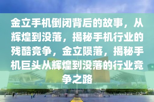 金立手機(jī)倒閉背后的故事，從輝煌到?jīng)]落，揭秘手機(jī)行業(yè)的殘酷競爭，金立隕落，揭秘手機(jī)巨頭從輝煌到?jīng)]落的行業(yè)競爭之路