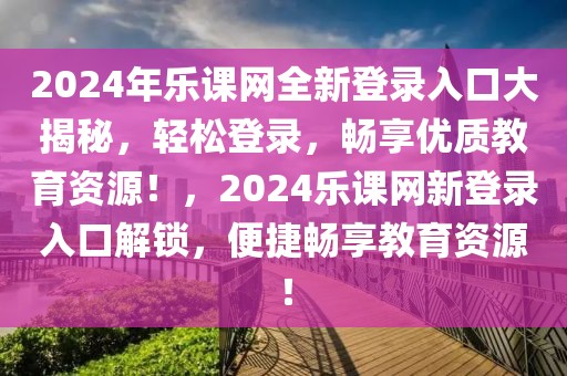 2024年樂(lè)課網(wǎng)全新登錄入口大揭秘，輕松登錄，暢享優(yōu)質(zhì)教育資源！，2024樂(lè)課網(wǎng)新登錄入口解鎖，便捷暢享教育資源！