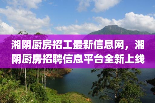 湘陰廚房招工最新信息網(wǎng)，湘陰廚房招聘信息平臺全新上線