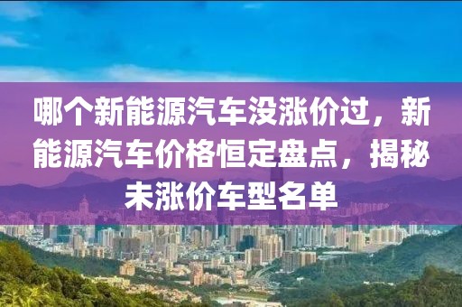 哪個新能源汽車沒漲價過，新能源汽車價格恒定盤點(diǎn)，揭秘未漲價車型名單