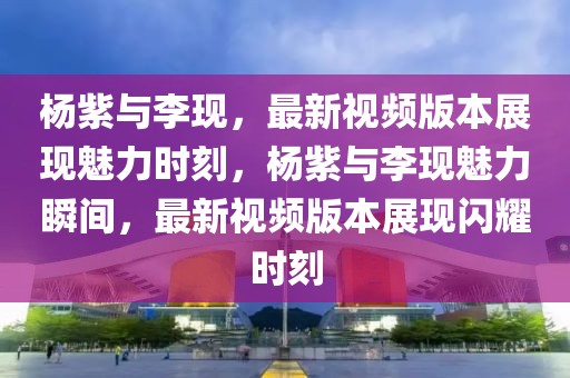 楊紫與李現(xiàn)，最新視頻版本展現(xiàn)魅力時刻，楊紫與李現(xiàn)魅力瞬間，最新視頻版本展現(xiàn)閃耀時刻