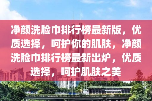 凈顏洗臉巾排行榜最新版，優(yōu)質(zhì)選擇，呵護(hù)你的肌膚，凈顏洗臉巾排行榜最新出爐，優(yōu)質(zhì)選擇，呵護(hù)肌膚之美