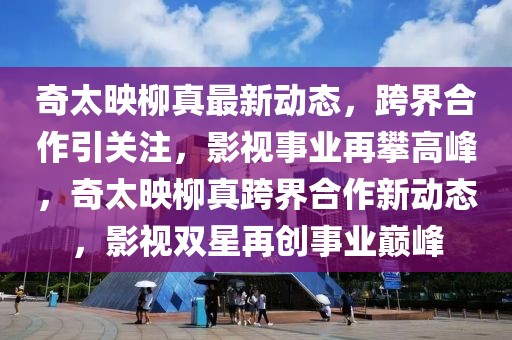 奇太映柳真最新動態(tài)，跨界合作引關注，影視事業(yè)再攀高峰，奇太映柳真跨界合作新動態(tài)，影視雙星再創(chuàng)事業(yè)巔峰