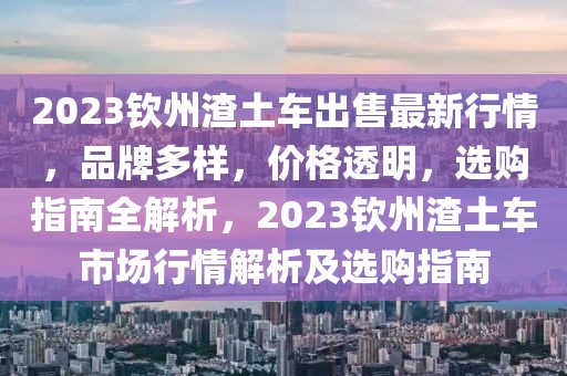 2023欽州渣土車出售最新行情，品牌多樣，價(jià)格透明，選購(gòu)指南全解析，2023欽州渣土車市場(chǎng)行情解析及選購(gòu)指南