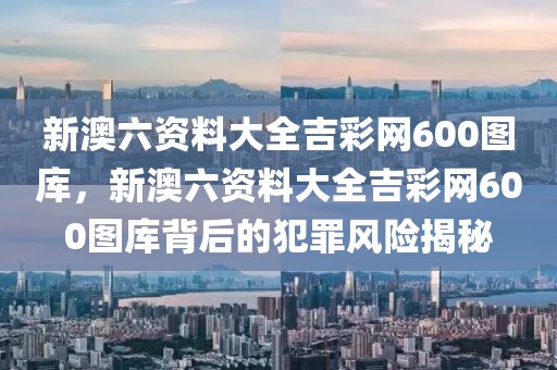新澳六資料大全吉彩網(wǎng)600圖庫，新澳六資料大全吉彩網(wǎng)600圖庫背后的犯罪風(fēng)險(xiǎn)揭秘