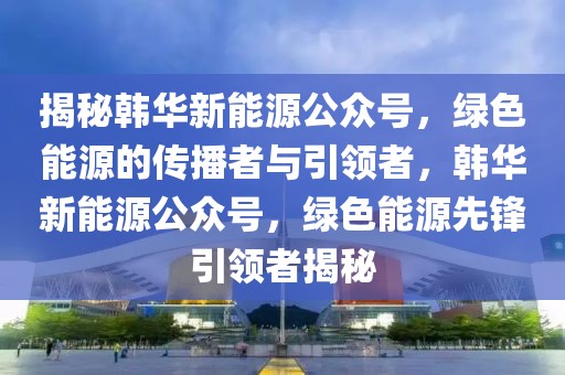揭秘韓華新能源公眾號，綠色能源的傳播者與引領者，韓華新能源公眾號，綠色能源先鋒引領者揭秘