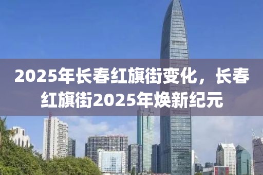 2025年長(zhǎng)春紅旗街變化，長(zhǎng)春紅旗街2025年煥新紀(jì)元