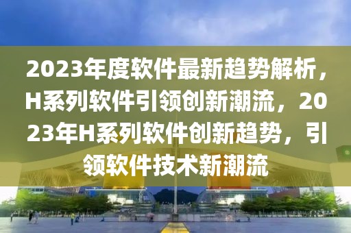 2023年度軟件最新趨勢(shì)解析，H系列軟件引領(lǐng)創(chuàng)新潮流，2023年H系列軟件創(chuàng)新趨勢(shì)，引領(lǐng)軟件技術(shù)新潮流