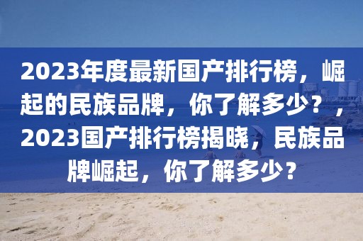 2023年度最新國產(chǎn)排行榜，崛起的民族品牌，你了解多少？，2023國產(chǎn)排行榜揭曉，民族品牌崛起，你了解多少？