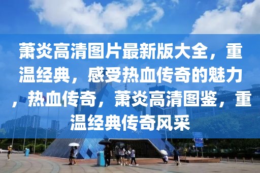 蕭炎高清圖片最新版大全，重溫經(jīng)典，感受熱血傳奇的魅力，熱血傳奇，蕭炎高清圖鑒，重溫經(jīng)典傳奇風(fēng)采