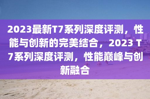 2023最新T7系列深度評測，性能與創(chuàng)新的完美結合，2023 T7系列深度評測，性能巔峰與創(chuàng)新融合