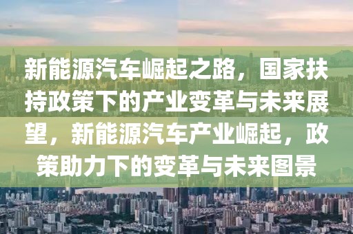 新能源汽車崛起之路，國家扶持政策下的產(chǎn)業(yè)變革與未來展望，新能源汽車產(chǎn)業(yè)崛起，政策助力下的變革與未來圖景