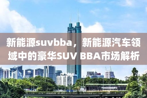 新能源suvbba，新能源汽車(chē)領(lǐng)域中的豪華SUV BBA市場(chǎng)解析